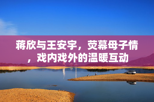 蒋欣与王安宇，荧幕母子情，戏内戏外的温暖互动