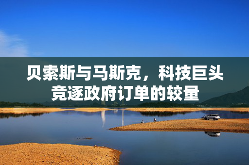 贝索斯与马斯克，科技巨头竞逐政府订单的较量