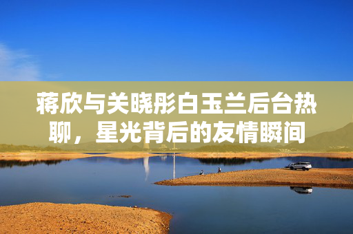 蒋欣与关晓彤白玉兰后台热聊，星光背后的友情瞬间