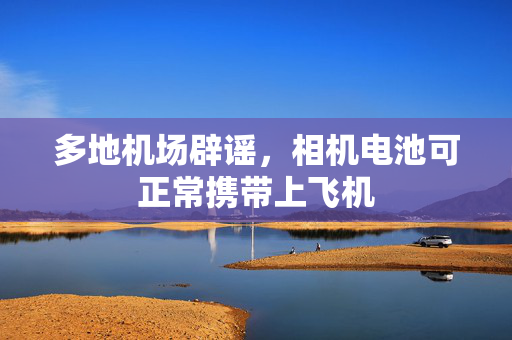 多地机场辟谣，相机电池可正常携带上飞机
