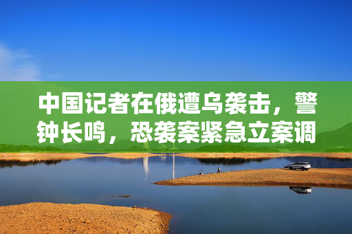 中国记者在俄遭乌袭击，警钟长鸣，恐袭案紧急立案调查