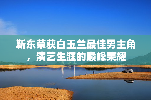 靳东荣获白玉兰最佳男主角，演艺生涯的巅峰荣耀