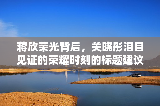 蒋欣荣光背后，关晓彤泪目见证的荣耀时刻的标题建议为，，蒋欣与关晓彤共鉴荣耀时刻，简洁明了，能够概括出文章或内容的主要内容，同时突出了蒋欣和关晓彤的角色和见证的荣耀时刻。