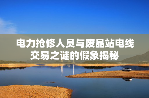 电力抢修人员与废品站电线交易之谜的假象揭秘
