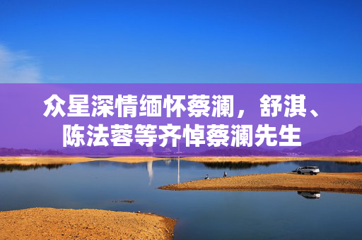 众星深情缅怀蔡澜，舒淇、陈法蓉等齐悼蔡澜先生