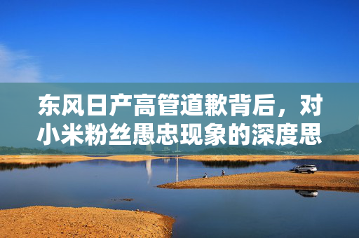 东风日产高管道歉背后，对小米粉丝愚忠现象的深度思考