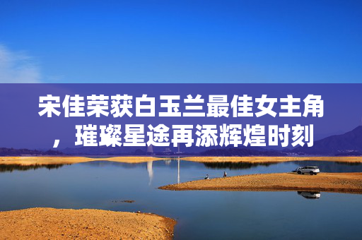 宋佳荣获白玉兰最佳女主角，璀璨星途再添辉煌时刻
