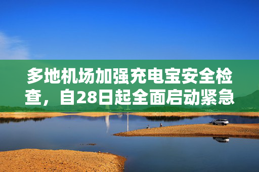 多地机场加强充电宝安全检查，自28日起全面启动紧急措施