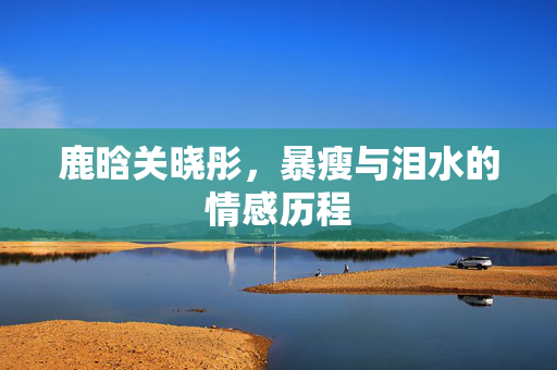 鹿晗关晓彤，暴瘦与泪水的情感历程