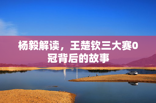 杨毅解读，王楚钦三大赛0冠背后的故事