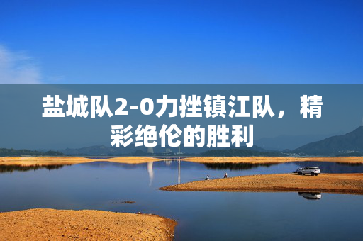 盐城队2-0力挫镇江队，精彩绝伦的胜利