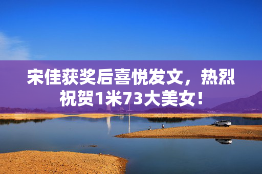 宋佳获奖后喜悦发文，热烈祝贺1米73大美女！