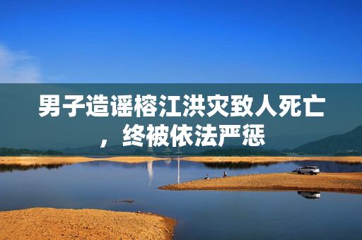 男子造谣榕江洪灾致人死亡，终被依法严惩
