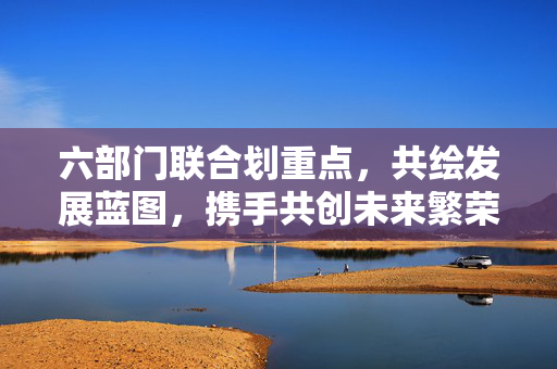 六部门联合划重点，共绘发展蓝图，携手共创未来繁荣新篇章