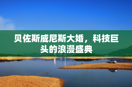 贝佐斯威尼斯大婚，科技巨头的浪漫盛典