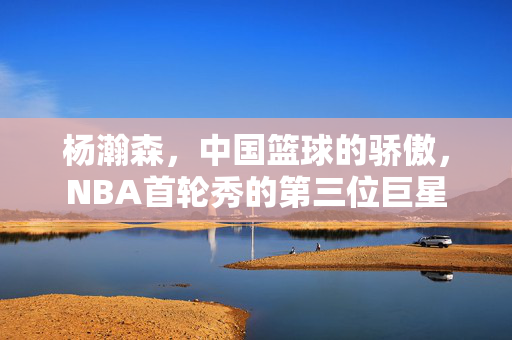 杨瀚森，中国篮球的骄傲，NBA首轮秀的第三位巨星