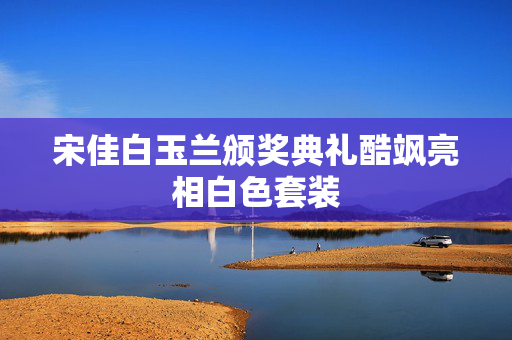 宋佳白玉兰颁奖典礼酷飒亮相白色套装