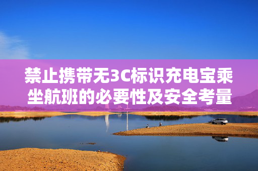 禁止携带无3C标识充电宝乘坐航班的必要性及安全考量