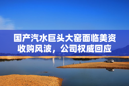 国产汽水巨头大窑面临美资收购风波，公司权威回应