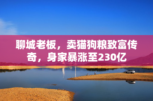 聊城老板，卖猫狗粮致富传奇，身家暴涨至230亿