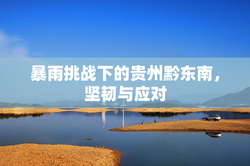 暴雨挑战下的贵州黔东南，坚韧与应对