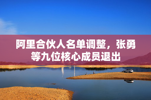阿里合伙人名单调整，张勇等九位核心成员退出