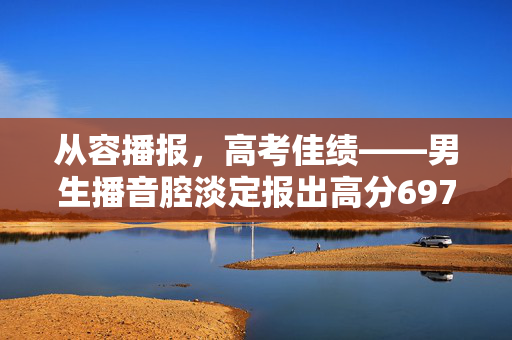 从容播报，高考佳绩——男生播音腔淡定报出高分697分