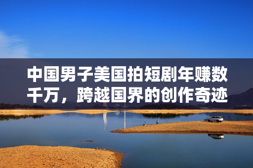 中国男子美国拍短剧年赚数千万，跨越国界的创作奇迹