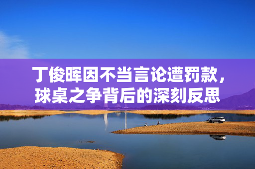 丁俊晖因不当言论遭罚款，球桌之争背后的深刻反思