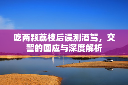 吃两颗荔枝后误测酒驾，交警的回应与深度解析