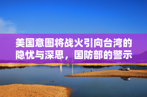 美国意图将战火引向台湾的隐忧与深思，国防部的警示