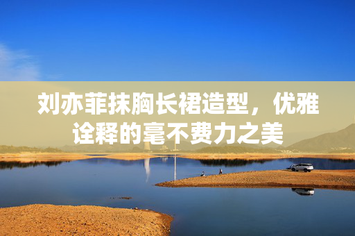 刘亦菲抹胸长裙造型，优雅诠释的毫不费力之美