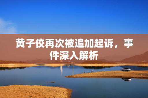 黄子佼再次被追加起诉，事件深入解析