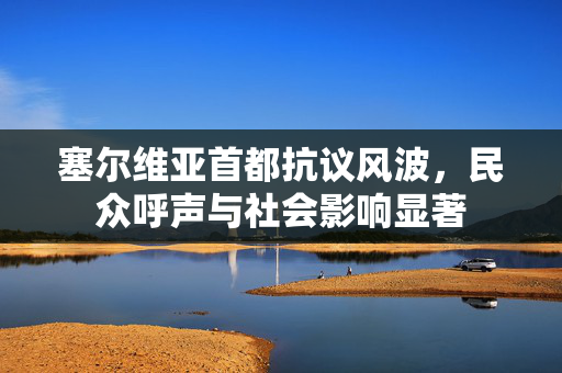 塞尔维亚首都抗议风波，民众呼声与社会影响显著