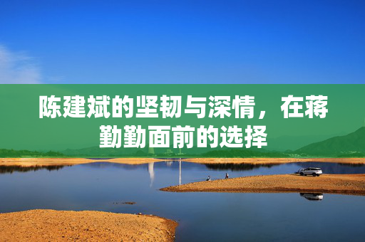 陈建斌的坚韧与深情，在蒋勤勤面前的选择
