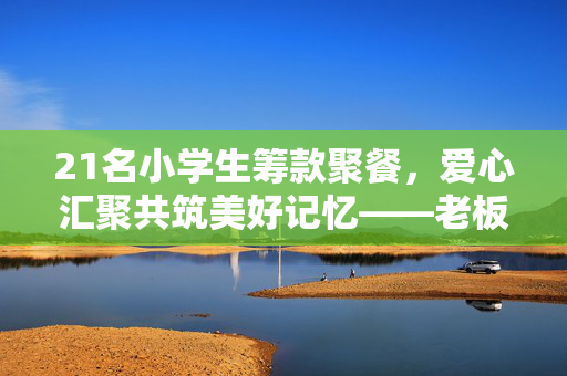 21名小学生筹款聚餐，爱心汇聚共筑美好记忆——老板暖心补贴助力