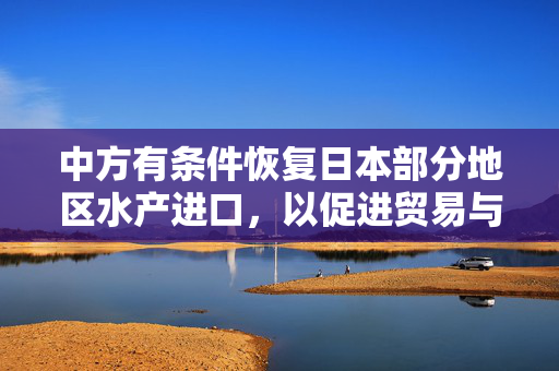 中方有条件恢复日本部分地区水产进口，以促进贸易与保障食品安全并举的举措