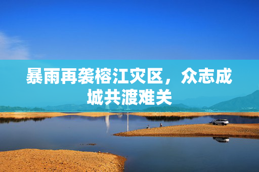 暴雨再袭榕江灾区，众志成城共渡难关
