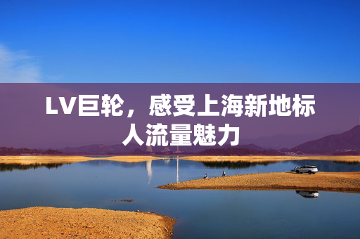 LV巨轮，感受上海新地标人流量魅力