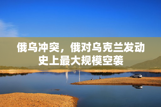 俄乌冲突，俄对乌克兰发动史上最大规模空袭