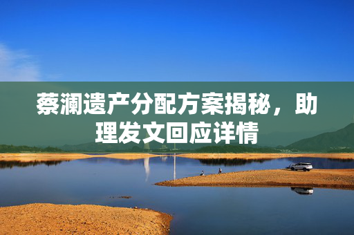 蔡澜遗产分配方案揭秘，助理发文回应详情
