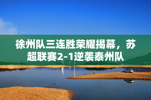 徐州队三连胜荣耀揭幕，苏超联赛2-1逆袭泰州队