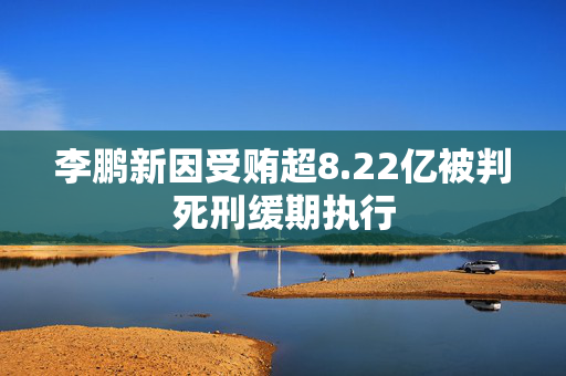 李鹏新因受贿超8.22亿被判死刑缓期执行