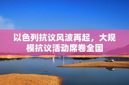 以色列抗议风波再起，大规模抗议活动席卷全国