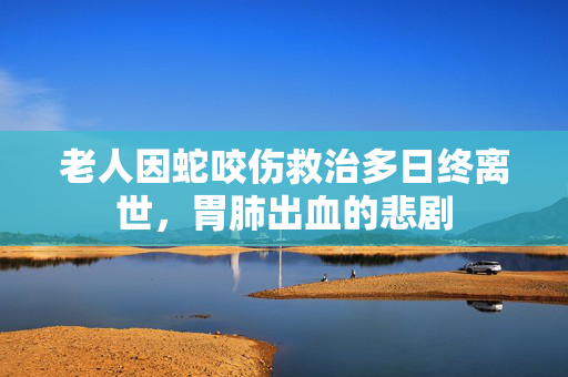 老人因蛇咬伤救治多日终离世，胃肺出血的悲剧