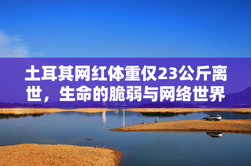 土耳其网红体重仅23公斤离世，生命的脆弱与网络世界的反思