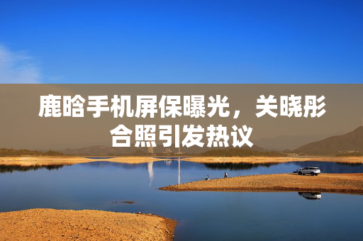 鹿晗手机屏保曝光，关晓彤合照引发热议