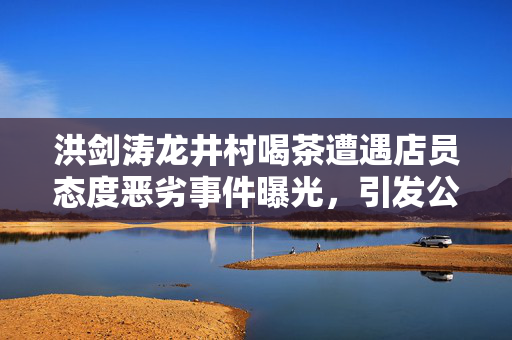 洪剑涛龙井村喝茶遭遇店员态度恶劣事件曝光，引发公众关注