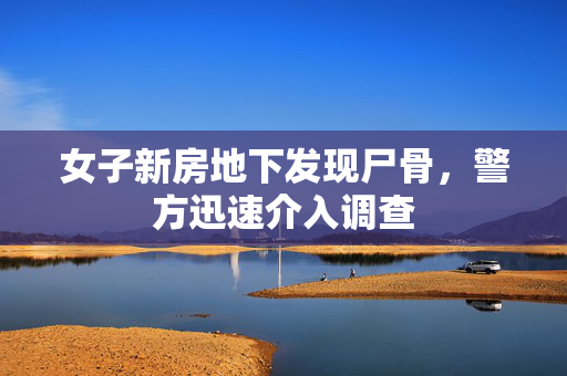 女子新房地下发现尸骨，警方迅速介入调查
