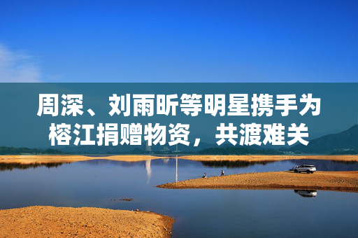 周深、刘雨昕等明星携手为榕江捐赠物资，共渡难关